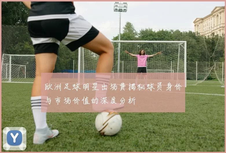 欧洲足球明星出场费揭秘球员身价与市场价值的深度分析
