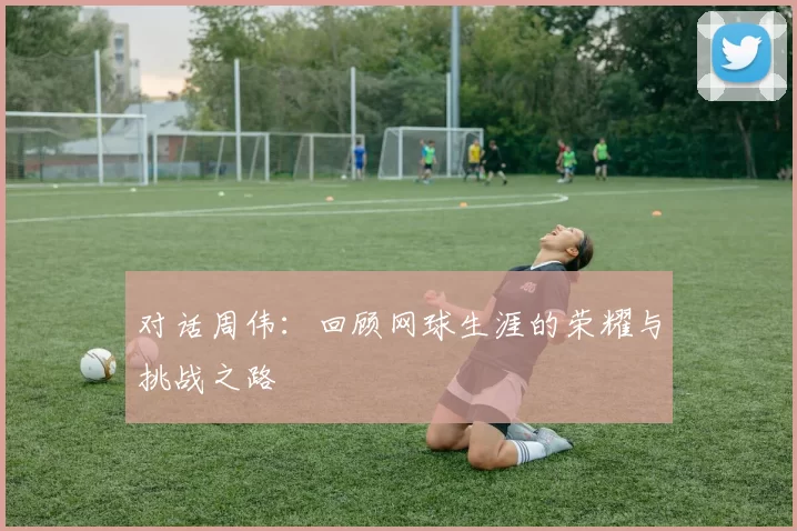 对话周伟：回顾网球生涯的荣耀与挑战之路