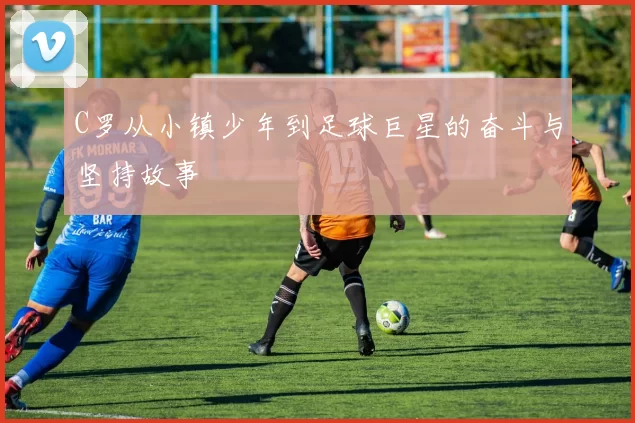 C罗从小镇少年到足球巨星的奋斗与坚持故事