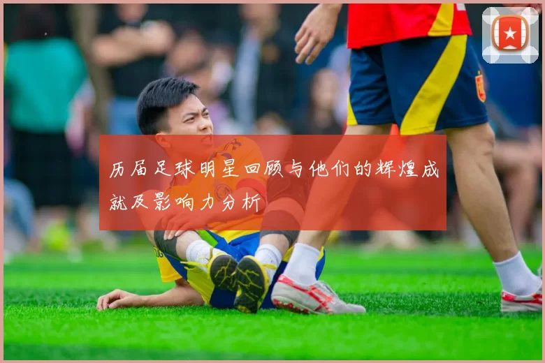 历届足球明星回顾与他们的辉煌成就及影响力分析