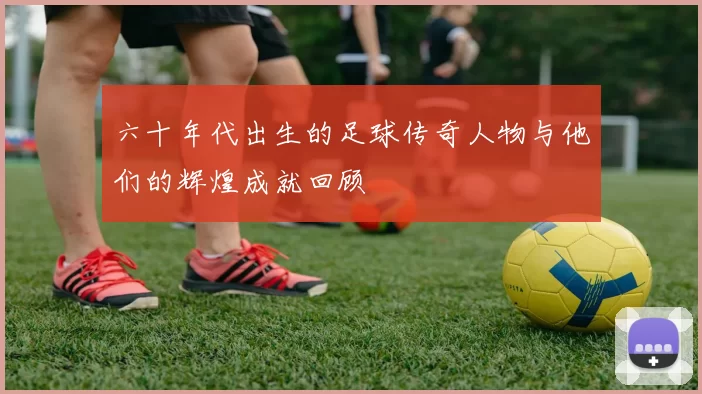 六十年代出生的足球传奇人物与他们的辉煌成就回顾