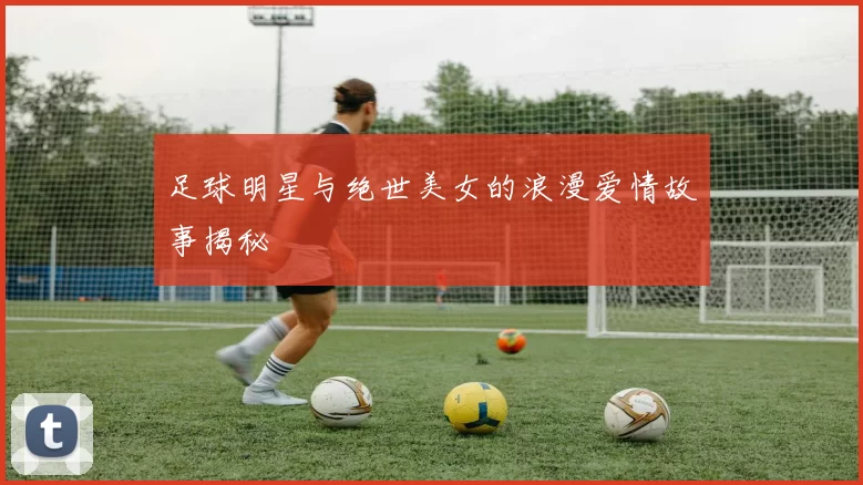 足球明星与绝世美女的浪漫爱情故事揭秘