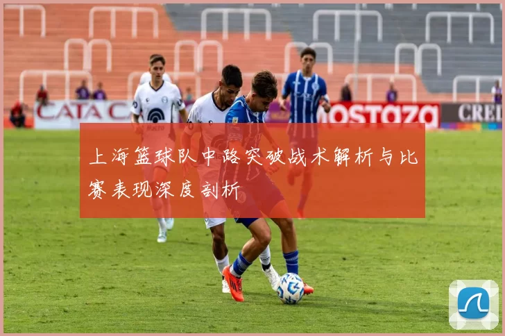 上海篮球队中路突破战术解析与比赛表现深度剖析