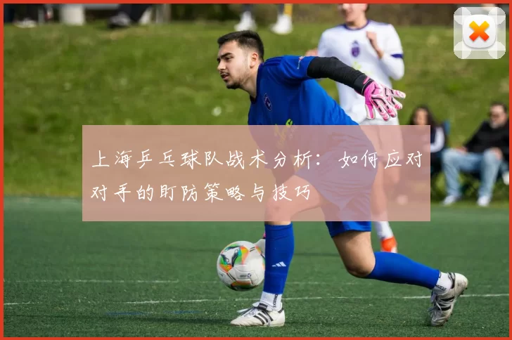 上海乒乓球队战术分析：如何应对对手的盯防策略与技巧