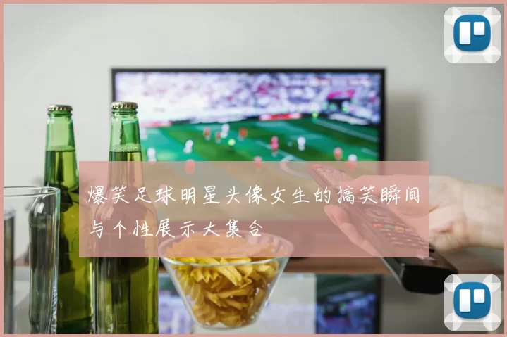 爆笑足球明星头像女生的搞笑瞬间与个性展示大集合