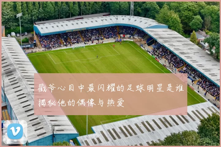 戳爷心目中最闪耀的足球明星是谁揭秘他的偶像与热爱