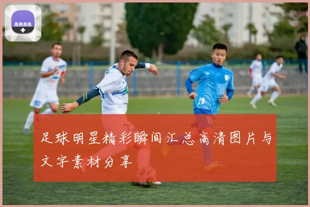 足球明星精彩瞬间汇总高清图片与文字素材分享