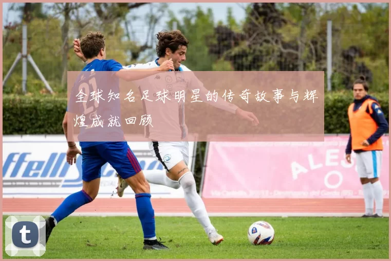全球知名足球明星的传奇故事与辉煌成就回顾