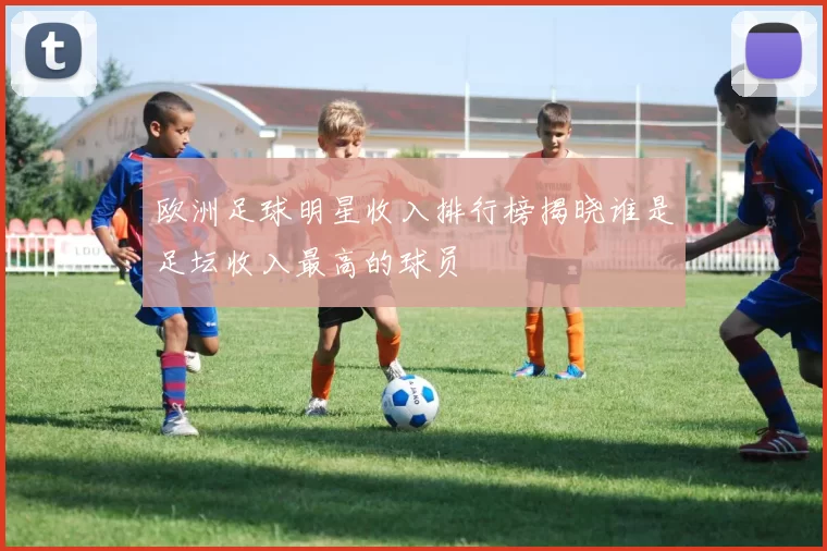 欧洲足球明星收入排行榜揭晓谁是足坛收入最高的球员