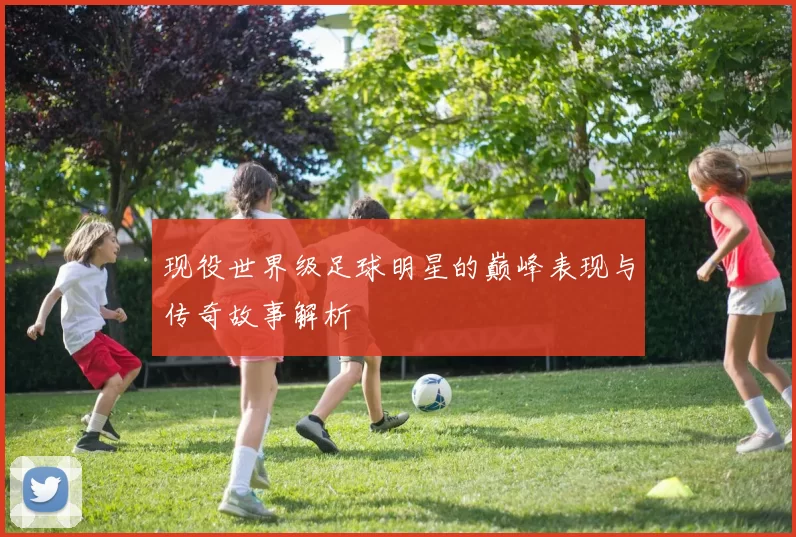 现役世界级足球明星的巅峰表现与传奇故事解析