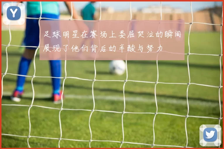 足球明星在赛场上委屈哭泣的瞬间展现了他们背后的辛酸与努力