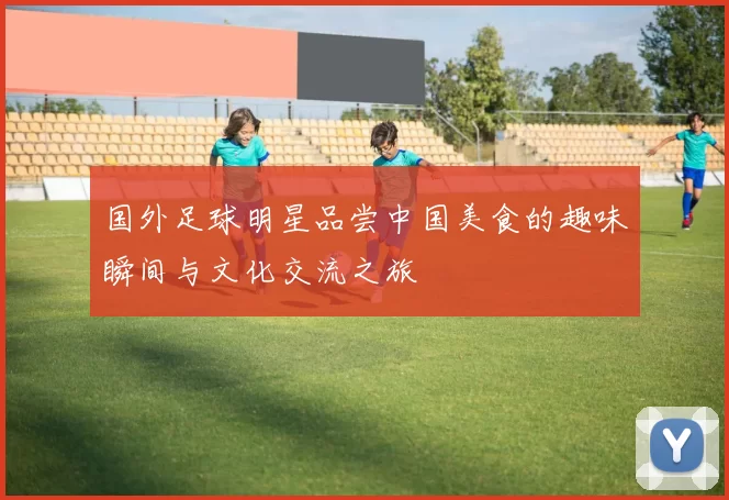 国外足球明星品尝中国美食的趣味瞬间与文化交流之旅