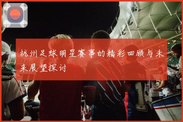 杭州足球明星赛事的精彩回顾与未来展望探讨