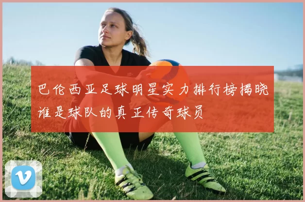 巴伦西亚足球明星实力排行榜揭晓谁是球队的真正传奇球员
