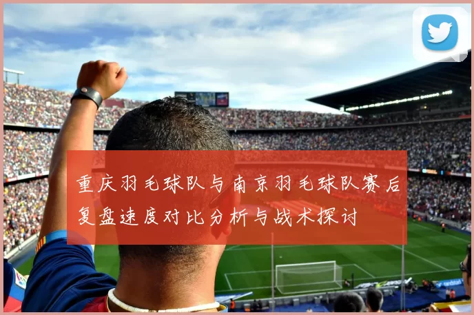 重庆羽毛球队与南京羽毛球队赛后复盘速度对比分析与战术探讨