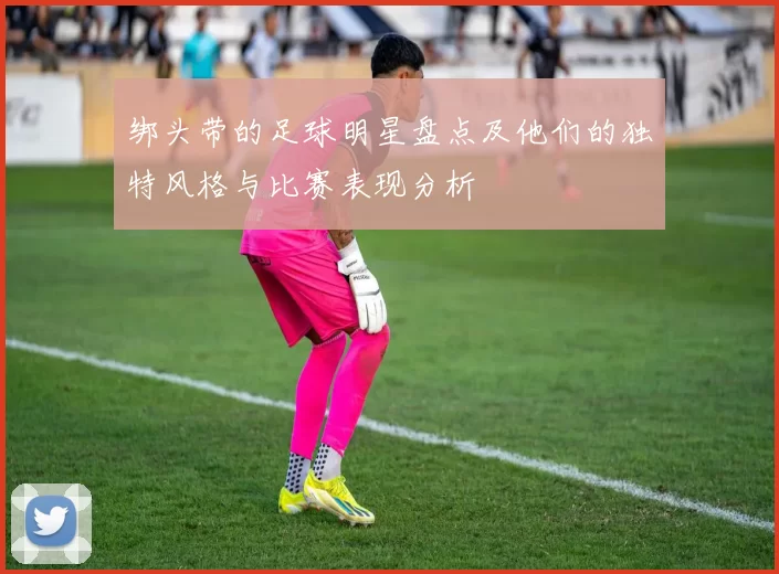 绑头带的足球明星盘点及他们的独特风格与比赛表现分析