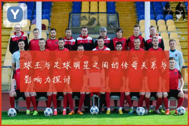球王与足球明星之间的传奇关系与影响力探讨
