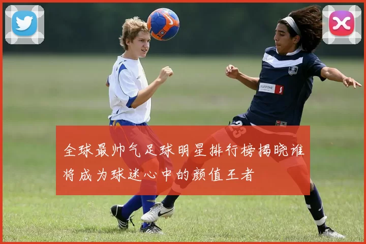 全球最帅气足球明星排行榜揭晓谁将成为球迷心中的颜值王者