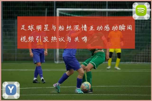 足球明星与粉丝深情互动感动瞬间视频引发热议与共鸣