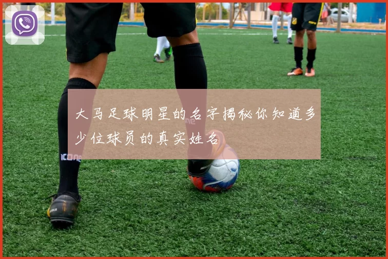大马足球明星的名字揭秘你知道多少位球员的真实姓名