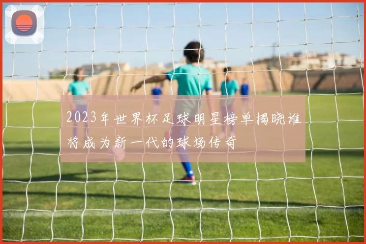 2023年世界杯足球明星榜单揭晓谁将成为新一代的球场传奇