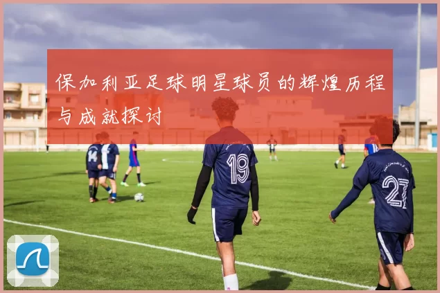 保加利亚足球明星球员的辉煌历程与成就探讨