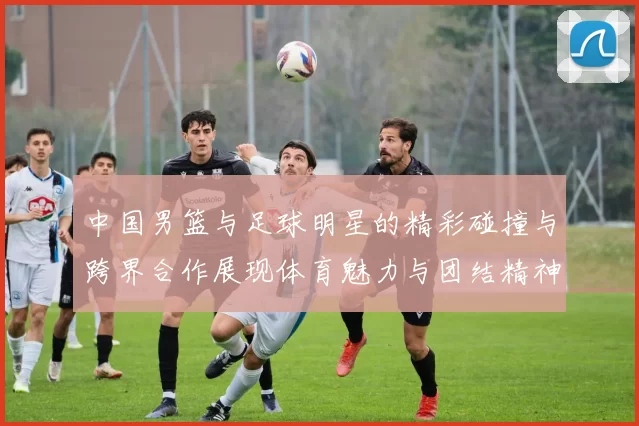 中国男篮与足球明星的精彩碰撞与跨界合作展现体育魅力与团结精神