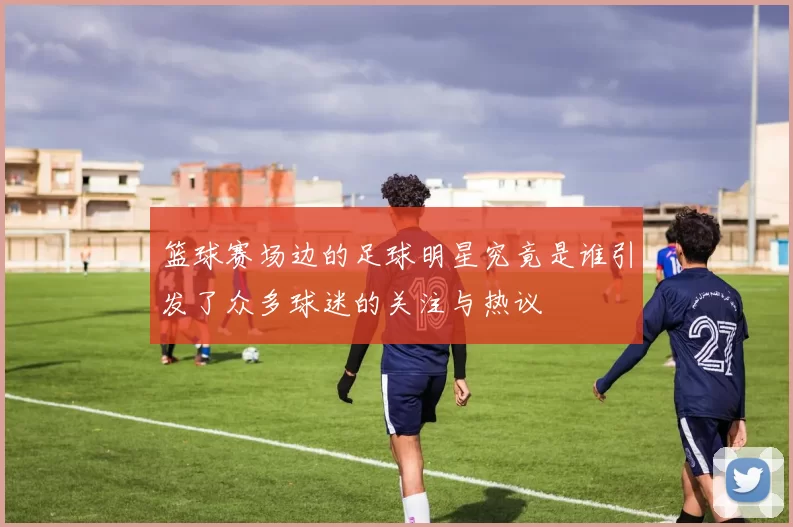 篮球赛场边的足球明星究竟是谁引发了众多球迷的关注与热议